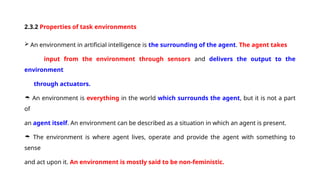 2.3.2 Properties of task environments
 An environment in artificial intelligence is the surrounding of the agent. The agent takes
input from the environment through sensors and delivers the output to the
environment
through actuators.
 An environment is everything in the world which surrounds the agent, but it is not a part
of
an agent itself. An environment can be described as a situation in which an agent is present.
 The environment is where agent lives, operate and provide the agent with something to
sense
and act upon it. An environment is mostly said to be non-feministic.
 