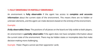 1. FULLY OBSERVABLE VS PARTIALLY OBSERVABLE:
An environment is fully observable if the agent has access to complete and accurate
information about the current state of the environment. This means there are no hidden or
unknown elements, and the agent can make decisions based on the entirety of the environment.
Example:
(Fully observable) Chess: The positions of all pieces on the board are fully visible to both players.
An environment is partially observable if the agent does not have complete information about
the current state of the environment. There may be hidden states or incomplete data that make
decision-making more challenging.
Example: Poker: Players cannot see their opponents' cards
 