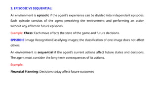 3. EPISODIC VS SEQUENTIAL:
An environment is episodic if the agent's experience can be divided into independent episodes.
Each episode consists of the agent perceiving the environment and performing an action
without any effect on future episodes.
Example: Chess: Each move affects the state of the game and future decisions.
EPISODIC Image RecognitionClassifying images; the classification of one image does not affect
others
An environment is sequential if the agent’s current actions affect future states and decisions.
The agent must consider the long-term consequences of its actions.
Example:
Financial Planning: Decisions today affect future outcomes
 