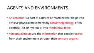 AGENTS AND ENVIRONMENTS…
• An actuator is a part of a device or machine that helps it to
achieve physical movements by converting energy, often
electrical, air, or hydraulic, into mechanical force.
• Perceptual inputs are the information that people receive
from their environment through their sensory organs.
 