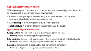 4. SINGLE-AGENT VS MULTI-AGENT
 If only one agent is involved in an environment, and operating by itself then such
an environment is called single agent environment.
However, if multiple agents are operating in an environment, then such an
environment is called a multi-agent environment.
• Maze Solving: A robot navigating a maze to find the exit.
• Sudoku Solver: A program filling in numbers to solve the puzzle.
Types of Multi-Agent Interactions:
1.Cooperative: Agents work together to achieve a common goal.
Example: Robots collaborating to transport an object.
2.Competitive: Agents work against each other to maximize their individual goals.
Example: Chess, where each player (agent) tries to defeat the other.
3.Mixed: A combination of cooperative and competitive behaviors.
Example: Multi-player online games with alliances and rivalries.
 