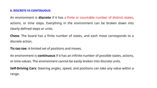 6. DISCRETE VS CONTINUOUS:
An environment is discrete if it has a finite or countable number of distinct states,
actions, or time steps. Everything in the environment can be broken down into
clearly defined steps or units.
Chess: The board has a finite number of states, and each move corresponds to a
discrete action.
Tic-tac-toe: A limited set of positions and moves.
An environment is continuous if it has an infinite number of possible states, actions,
or time values. The environment cannot be easily broken into discrete units.
Self-Driving Cars: Steering angles, speed, and positions can take any value within a
range.
 