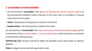 7. ACCESSIBLE VS INACCESSIBLE
• An environment is accessible if the agent can fully perceive all the relevant aspects of
the environment needed to make a decision. In this case, there is no hidden or missing
information for the agent.
• Chess: The positions of all pieces are visible on the board.
• Sudoku Solver: The entire puzzle is visible to the solver.
An environment is inaccessible if the agent cannot perceive all the relevant aspects of the
environment. There is some hidden or missing information, which introduces uncertainty
in the decision-making process.
Self-Driving Cars: Sensors may fail to detect all obstacles due to blind spots or adverse
weather.
Poker: A player cannot see their opponent's cards.
 