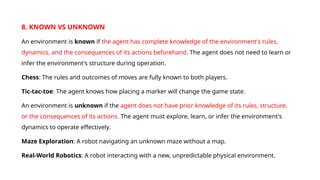 8. KNOWN VS UNKNOWN
An environment is known if the agent has complete knowledge of the environment's rules,
dynamics, and the consequences of its actions beforehand. The agent does not need to learn or
infer the environment's structure during operation.
Chess: The rules and outcomes of moves are fully known to both players.
Tic-tac-toe: The agent knows how placing a marker will change the game state.
An environment is unknown if the agent does not have prior knowledge of its rules, structure,
or the consequences of its actions. The agent must explore, learn, or infer the environment's
dynamics to operate effectively.
Maze Exploration: A robot navigating an unknown maze without a map.
Real-World Robotics: A robot interacting with a new, unpredictable physical environment.
 