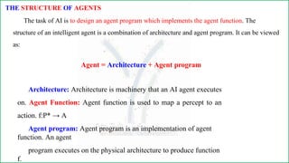 THE STRUCTURE OF AGENTS
The task of AI is to design an agent program which implements the agent function. The
structure of an intelligent agent is a combination of architecture and agent program. It can be viewed
as:
Agent = Architecture + Agent program
Architecture: Architecture is machinery that an AI agent executes
on. Agent Function: Agent function is used to map a percept to an
action. f:P* → A
Agent program: Agent program is an implementation of agent
function. An agent
program executes on the physical architecture to produce function
f.
 