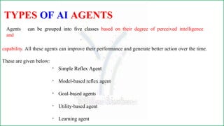 TYPES OF AI AGENTS
Agents can be grouped into five classes based on their degree of perceived intelligence
and
capability. All these agents can improve their performance and generate better action over the time.
These are given below:

Simple Reflex Agent

Model-based reflex agent

Goal-based agents

Utility-based agent

Learning agent
 