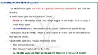 2. MODEL-BASED REFLEX AGENT

The Model-based agent can work in a partially observable environment, and track the
situation.

A model-based agent has two important factors:

Model: It is knowledge about "how things happen in the world," so it is called a
Model-based agent.

Internal State: It is a representation of the current state based on percept history.

These agents have the model, "which is knowledge of the world" and based on the model
they perform actions.

Updating the agent state requires information about:

How the world evolves

How the agent's action affects the world.

A robotic vacuum that remembers cleaned areas and avoids
 