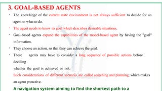 
The knowledge of the current state environment is not always sufficient to decide for an
agent to what to do.

The agent needs to know its goal which describes desirable situations.

Goal-based agents expand the capabilities of the model-based agent by having the "goal"
information.

They choose an action, so that they can achieve the goal.

These agents may have to consider a long sequence of possible actions before
deciding
whether the goal is achieved or not.
Such considerations of different scenario are called searching and planning, which makes
an agent proactive.
A navigation system aiming to find the shortest path to a
3. GOAL-BASED AGENTS
 