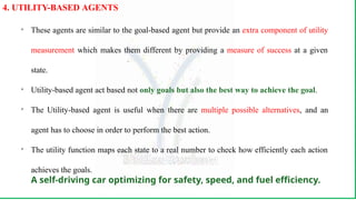
These agents are similar to the goal-based agent but provide an extra component of utility
measurement which makes them different by providing a measure of success at a given
state.

Utility-based agent act based not only goals but also the best way to achieve the goal.

The Utility-based agent is useful when there are multiple possible alternatives, and an
agent has to choose in order to perform the best action.

The utility function maps each state to a real number to check how efficiently each action
achieves the goals.
A self-driving car optimizing for safety, speed, and fuel efficiency.
4. UTILITY-BASED AGENTS
 