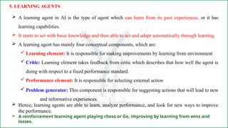  A learning agent in AI is the type of agent which can learn from its past experiences, or it has
learning capabilities.
 It starts to act with basic knowledge and then able to act and adapt automatically through learning.
 A learning agent has mainly four conceptual components, which are:
 Learning element: It is responsible for making improvements by learning from environment
 Critic: Learning element takes feedback from critic which describes that how well the agent is
doing with respect to a fixed performance standard.
 Performance element: It is responsible for selecting external action
 Problem generator: This component is responsible for suggesting actions that will lead to new
and informative experiences.
 Hence, learning agents are able to learn, analyze performance, and look for new ways to improve
the performance.
 A reinforcement learning agent playing chess or Go, improving by learning from wins and
losses.
5. LEARNING AGENTS
 