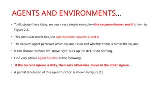 AGENTS AND ENVIRONMENTS…
• To illustrate these ideas, we use a very simple example—the vacuum-cleaner world shown in
Figure 2.2.
• This particular world has just two locations: squares A and B.
• The vacuum agent perceives which square it is in and whether there is dirt in the square.
• It can choose to move left, move right, suck up the dirt, or do nothing.
• One very simple agent function is the following:
• if the current square is dirty, then suck otherwise, move to the other square.
• A partial tabulation of this agent function is shown in Figure 2.3
 