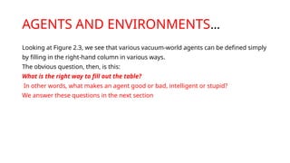 AGENTS AND ENVIRONMENTS…
Looking at Figure 2.3, we see that various vacuum-world agents can be defined simply
by filling in the right-hand column in various ways.
The obvious question, then, is this:
What is the right way to fill out the table?
In other words, what makes an agent good or bad, intelligent or stupid?
We answer these questions in the next section
 