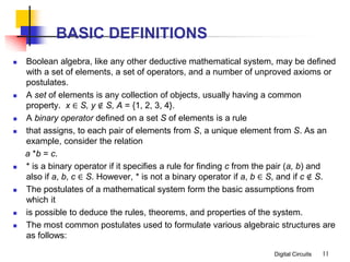 Digital Circuits
BASIC DEFINITIONS
 Boolean algebra, like any other deductive mathematical system, may be defined
with a set of elements, a set of operators, and a number of unproved axioms or
postulates.
 A set of elements is any collection of objects, usually having a common
property. x ∈ S, y ∉ S, A = {1, 2, 3, 4}.
 A binary operator defined on a set S of elements is a rule
 that assigns, to each pair of elements from S, a unique element from S. As an
example, consider the relation
a *b = c.
 * is a binary operator if it specifies a rule for finding c from the pair (a, b) and
also if a, b, c ∈ S. However, * is not a binary operator if a, b ∈ S, and if c ∉ S.
 The postulates of a mathematical system form the basic assumptions from
which it
 is possible to deduce the rules, theorems, and properties of the system.
 The most common postulates used to formulate various algebraic structures are
as follows:
11
 