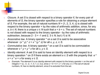 Digital Circuits
1. Closure. A set S is closed with respect to a binary operator if, for every pair of
elements of S, the binary operator specifies a rule for obtaining a unique element
of S. For example, the set of natural numbers N = {1, 2, 3, 4, c} is closed with
respect to the binary operator + by the rules of arithmetic addition, since, for any
a, b ∈ N, there is a unique c ∈ N such that a + b = c. The set of natural numbers
is not closed with respect to the binary operator - by the rules of arithmetic
subtraction, because 2 - 3 = -1 and 2, 3 ∈ N, but (-1) ∉ N.
2. Associative law. A binary operator * on a set S is said to be associative
whenever (x * y) * z = x * (y * z) for all x, y, z, ∈ S.
3. Commutative law. A binary operator * on a set S is said to be commutative
whenever x * y = y * x for all x, y ∈ S.
4. Identity element. A set S is said to have an identity element with respect to a
binary operation * on S if there exists an element e ∈ S with the property that e *
x = x * e = x for every x ∈ S.
 Example: The element 0 is an identity element with respect to the binary operator + on the set of
integers I = {c, -3, -2, -1, 0, 1, 2, 3,c}, since x + 0 = 0 + x = x for any x ∈ I The set of natural
numbers, N, has no identity element, since 0 is excluded from the set.
 