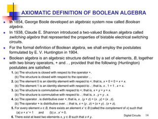 Digital Circuits
AXIOMATIC DEFINITION OF BOOLEAN ALGEBRA
 In 1854, George Boole developed an algebraic system now called Boolean
algebra.
 In 1938, Claude E. Shannon introduced a two‐valued Boolean algebra called
switching algebra that represented the properties of bistable electrical switching
circuits.
 For the formal definition of Boolean algebra, we shall employ the postulates
formulated by E. V. Huntington in 1904.
 Boolean algebra is an algebraic structure defined by a set of elements, B, together
with two binary operators, + and . , provided that the following (Huntington)
postulates are satisfied:
1. (a) The structure is closed with respect to the operator +.
(b) The structure is closed with respect to the operator . .
2. (a) The element 0 is an identity element with respect to +; that is, x + 0 = 0 + x = x.
(b) The element 1 is an identity element with respect to . ; that is, x . 1 = 1 . x = x.
3. (a) The structure is commutative with respect to +; that is, x + y = y + x.
(b) The structure is commutative with respect to . ; that is, x . y = y . x.
4. (a) The operator . is distributive over +; that is, x . (y + z) = (x . y) + (x . z).
(b) The operator + is distributive over . ; that is, x + (y . z) = (x + y) . (x + z).
5. For every element x ∈ B, there exists an element x’ ∈ B (called the complement of x) such that
(a) x + x’ = 1 and (b) x . x’ = 0.
6. There exist at least two elements x, y ∈ B such that x ≠ y.
14
 