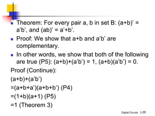 Digital Circuits
 Theorem: For every pair a, b in set B: (a+b)’ =
a’b’, and (ab)’ = a’+b’.
 Proof: We show that a+b and a’b’ are
complementary.
 In other words, we show that both of the following
are true (P5): (a+b)+(a’b’) = 1, (a+b)(a’b’) = 0.
Proof (Continue):
(a+b)+(a’b’)
=(a+b+a’)(a+b+b’) (P4)
=(1+b)(a+1) (P5)
=1 (Theorem 3)
2-29
 