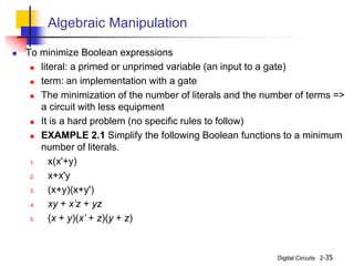 Digital Circuits 2-35
Algebraic Manipulation
 To minimize Boolean expressions
 literal: a primed or unprimed variable (an input to a gate)
 term: an implementation with a gate
 The minimization of the number of literals and the number of terms =>
a circuit with less equipment
 It is a hard problem (no specific rules to follow)
 EXAMPLE 2.1 Simplify the following Boolean functions to a minimum
number of literals.
1. x(x'+y)
2. x+x'y
3. (x+y)(x+y')
4. xy + x’z + yz
5. (x + y)(x’ + z)(y + z)
 
