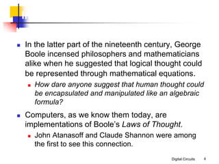 Digital Circuits 4
Introduction
 In the latter part of the nineteenth century, George
Boole incensed philosophers and mathematicians
alike when he suggested that logical thought could
be represented through mathematical equations.
 How dare anyone suggest that human thought could
be encapsulated and manipulated like an algebraic
formula?
 Computers, as we know them today, are
implementations of Boole’s Laws of Thought.
 John Atanasoff and Claude Shannon were among
the first to see this connection.
 