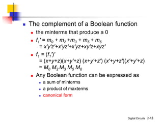 Digital Circuits 2-43
 The complement of a Boolean function
 the minterms that produce a 0
 f1' = m0 + m2 +m3 + m5 + m6
= x'y'z'+x'yz'+x'yz+xy'z+xyz'
 f1 = (f1')'
= (x+y+z)(x+y'+z) (x+y'+z') (x'+y+z')(x'+y'+z)
= M0 M2 M3 M5 M6
 Any Boolean function can be expressed as
 a sum of minterms
 a product of maxterms
 canonical form
 