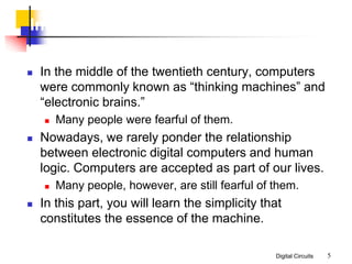 Digital Circuits 5
Introduction
 In the middle of the twentieth century, computers
were commonly known as “thinking machines” and
“electronic brains.”
 Many people were fearful of them.
 Nowadays, we rarely ponder the relationship
between electronic digital computers and human
logic. Computers are accepted as part of our lives.
 Many people, however, are still fearful of them.
 In this part, you will learn the simplicity that
constitutes the essence of the machine.
 