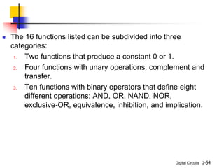 Digital Circuits
 The 16 functions listed can be subdivided into three
categories:
1. Two functions that produce a constant 0 or 1.
2. Four functions with unary operations: complement and
transfer.
3. Ten functions with binary operators that define eight
different operations: AND, OR, NAND, NOR,
exclusive‐OR, equivalence, inhibition, and implication.
2-54
 