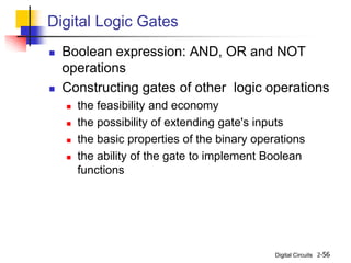 Digital Circuits 2-56
Digital Logic Gates
 Boolean expression: AND, OR and NOT
operations
 Constructing gates of other logic operations
 the feasibility and economy
 the possibility of extending gate's inputs
 the basic properties of the binary operations
 the ability of the gate to implement Boolean
functions
 