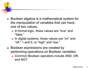 Digital Circuits 6
Boolean Algebra
 Boolean algebra is a mathematical system for
the manipulation of variables that can have
one of two values.
 In formal logic, these values are “true” and
“false.”
 In digital systems, these values are “on” and
“off,” 1 and 0, or “high” and “low.”
 Boolean expressions are created by
performing operations on Boolean variables.
 Common Boolean operators include AND, OR,
and NOT.
 