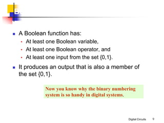 Digital Circuits 9
Boolean Algebra
 A Boolean function has:
• At least one Boolean variable,
• At least one Boolean operator, and
• At least one input from the set {0,1}.
 It produces an output that is also a member of
the set {0,1}.
Now you know why the binary numbering
system is so handy in digital systems.
 