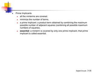 Digital Circuits 3-18
 Prime Implicants
 all the minterms are covered.
 minimize the number of terms.
 a prime implicant: a product term obtained by combining the maximum
possible number of adjacent squares (combining all possible maximum
numbers of squares).
 essential: a minterm is covered by only one prime implicant, that prime
implicant is called essential.
 