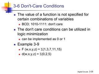Digital Circuits 3-29
3-6 Don't-Care Conditions
 The value of a function is not specified for
certain combinations of variables
 BCD; 1010-1111: don't care
 The don't care conditions can be utilized in
logic minimization
 can be implemented as 0 or 1
 Example 3-9
 F (w,x,y,z) = S(1,3,7,11,15)
 d(w,x,y,z) = S(0,2,5)
 