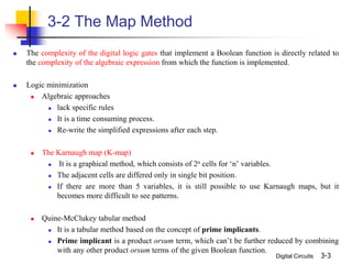 Digital Circuits 3-3
3-2 The Map Method
 The complexity of the digital logic gates that implement a Boolean function is directly related to
the complexity of the algebraic expression from which the function is implemented.
 Logic minimization
 Algebraic approaches
 lack specific rules
 It is a time consuming process.
 Re-write the simplified expressions after each step.
 The Karnaugh map (K-map)
 It is a graphical method, which consists of 2n cells for ‘n’ variables.
 The adjacent cells are differed only in single bit position.
 If there are more than 5 variables, it is still possible to use Karnaugh maps, but it
becomes more difficult to see patterns.
 Quine-McClukey tabular method
 It is a tabular method based on the concept of prime implicants.
 Prime implicant is a product orsum term, which can’t be further reduced by combining
with any other product orsum terms of the given Boolean function.
 