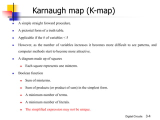 Digital Circuits
 A simple straight forward procedure.
 A pictorial form of a truth table.
 Applicable if the # of variables < 5
 However, as the number of variables increases it becomes more difficult to see patterns, and
computer methods start to become more attractive.
 A diagram made up of squares
 Each square represents one minterm.
 Boolean function
 Sum of minterms.
 Sum of products (or product of sum) in the simplest form.
 A minimum number of terms.
 A minimum number of literals.
 The simplified expression may not be unique.
3-4
Karnaugh map (K-map)
 