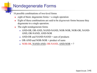 Digital Circuits 3-45
Nondegenerate Forms
 16 possible combinations of two-level forms
 eight of them: degenerate forms = a single operation
 Eight of these combinations are said to be degenerate forms because they
degenerate to a single operation.
 The eight nondegenerate forms
 AND-OR, OR-AND, NAND-NAND, NOR-NOR, NOR-OR, NAND-
AND, OR-NAND, AND-NOR
 AND-OR and NAND-NAND = sum of products
 OR-AND and NOR-NOR = product of sums
 NOR-OR, NAND-AND, OR-NAND, AND-NOR = ?
 