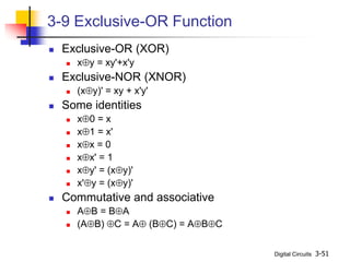 Digital Circuits 3-51
3-9 Exclusive-OR Function
 Exclusive-OR (XOR)
 xy = xy'+x'y
 Exclusive-NOR (XNOR)
 (xy)' = xy + x'y'
 Some identities
 x0 = x
 x1 = x'
 xx = 0
 xx' = 1
 xy' = (xy)'
 x'y = (xy)'
 Commutative and associative
 AB = BA
 (AB) C = A (BC) = ABC
 