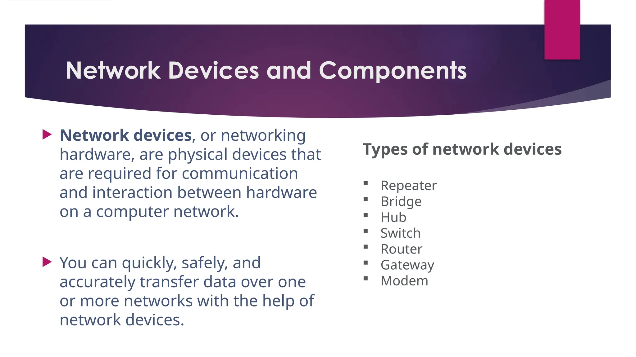 Network Devices and Components
 Network devices, or networking
hardware, are physical devices that
are required for communication
and interaction between hardware
on a computer network.
 You can quickly, safely, and
accurately transfer data over one
or more networks with the help of
network devices.
Types of network devices
 Repeater
 Bridge
 Hub
 Switch
 Router
 Gateway
 Modem
 