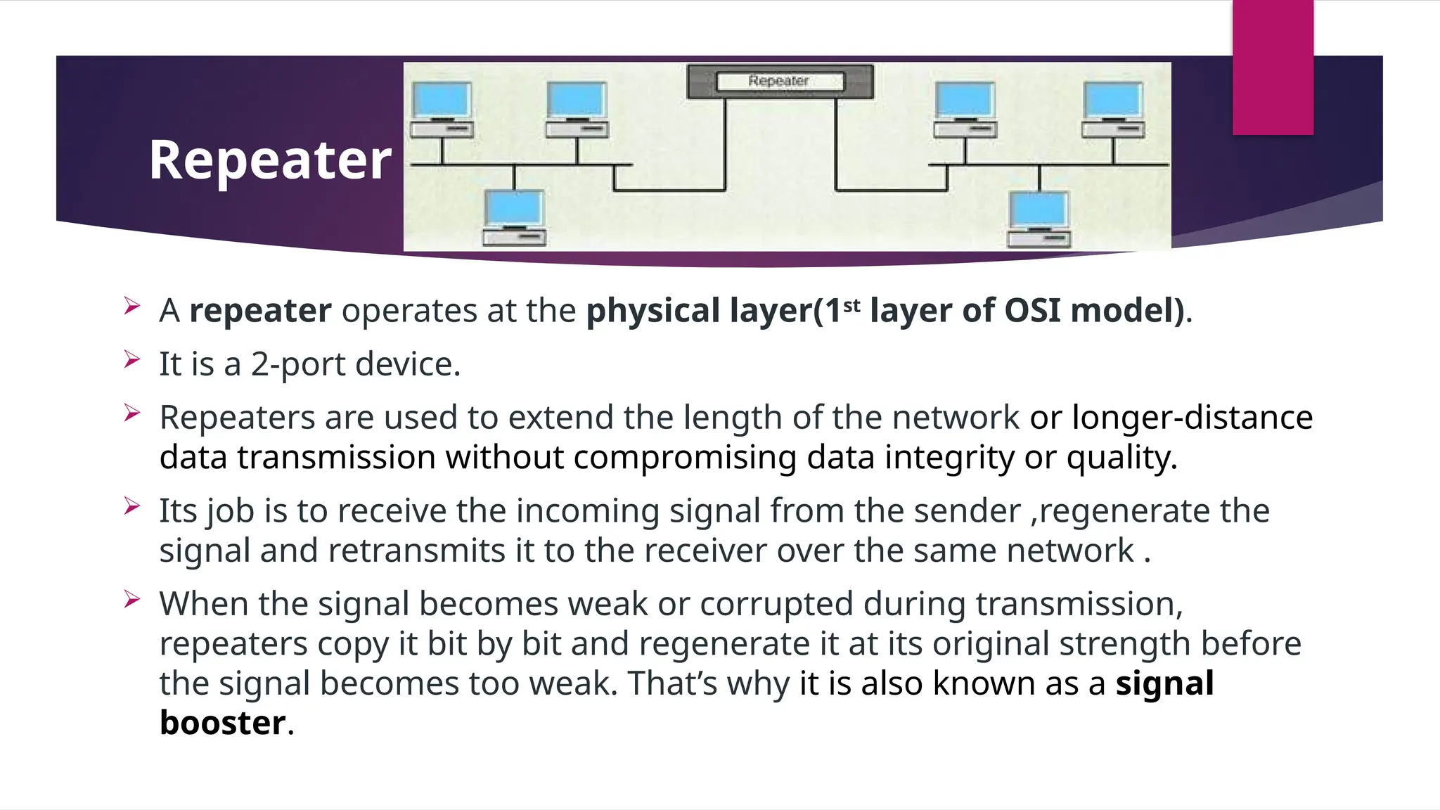 Repeater –
 A repeater operates at the physical layer(1st
layer of OSI model).
 It is a 2-port device.
 Repeaters are used to extend the length of the network or longer-distance
data transmission without compromising data integrity or quality.
 Its job is to receive the incoming signal from the sender ,regenerate the
signal and retransmits it to the receiver over the same network .
 When the signal becomes weak or corrupted during transmission,
repeaters copy it bit by bit and regenerate it at its original strength before
the signal becomes too weak. That’s why it is also known as a signal
booster.
 