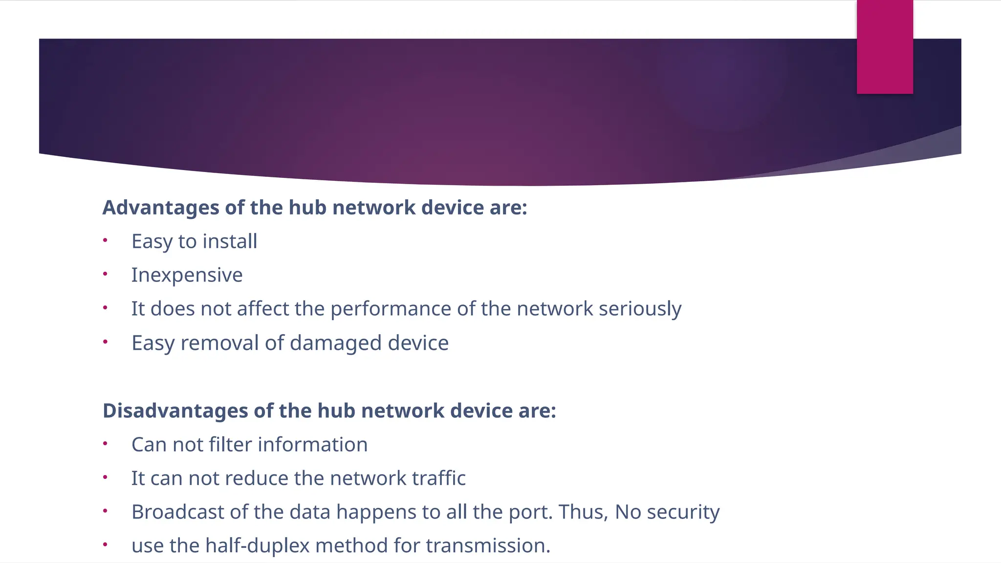 Advantages of the hub network device are:
• Easy to install
• Inexpensive
• It does not affect the performance of the network seriously
• Easy removal of damaged device
Disadvantages of the hub network device are:
• Can not filter information
• It can not reduce the network traffic
• Broadcast of the data happens to all the port. Thus, No security
• use the half-duplex method for transmission.
 