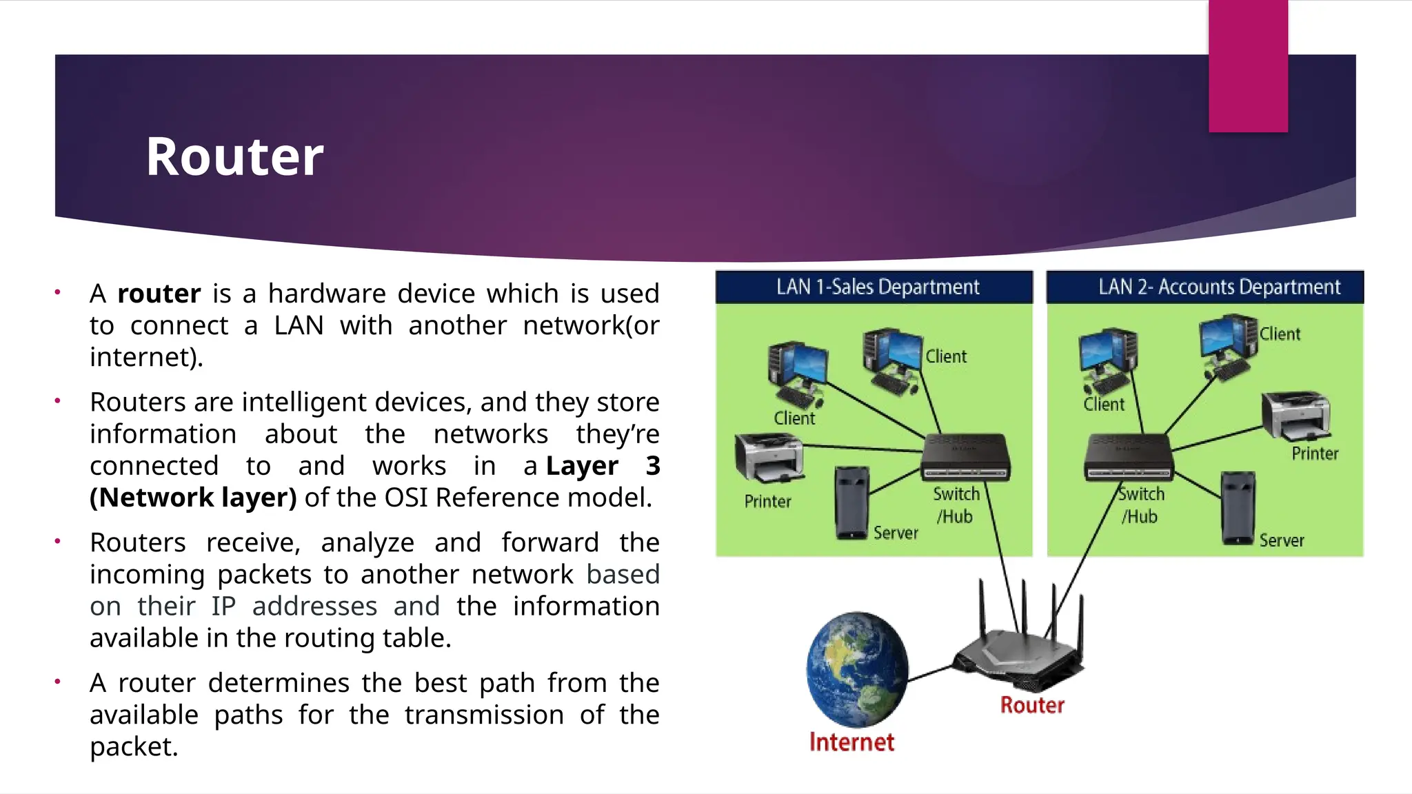 Router
• A router is a hardware device which is used
to connect a LAN with another network(or
internet).
• Routers are intelligent devices, and they store
information about the networks they’re
connected to and works in a Layer 3
(Network layer) of the OSI Reference model.
• Routers receive, analyze and forward the
incoming packets to another network based
on their IP addresses and the information
available in the routing table.
• A router determines the best path from the
available paths for the transmission of the
packet.
 
