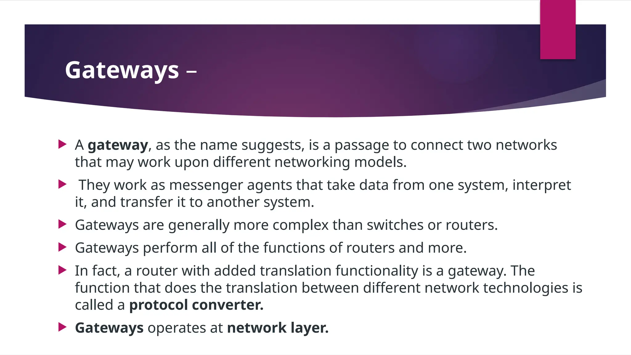 Gateways –
 A gateway, as the name suggests, is a passage to connect two networks
that may work upon different networking models.
 They work as messenger agents that take data from one system, interpret
it, and transfer it to another system.
 Gateways are generally more complex than switches or routers.
 Gateways perform all of the functions of routers and more.
 In fact, a router with added translation functionality is a gateway. The
function that does the translation between different network technologies is
called a protocol converter.
 Gateways operates at network layer.
 