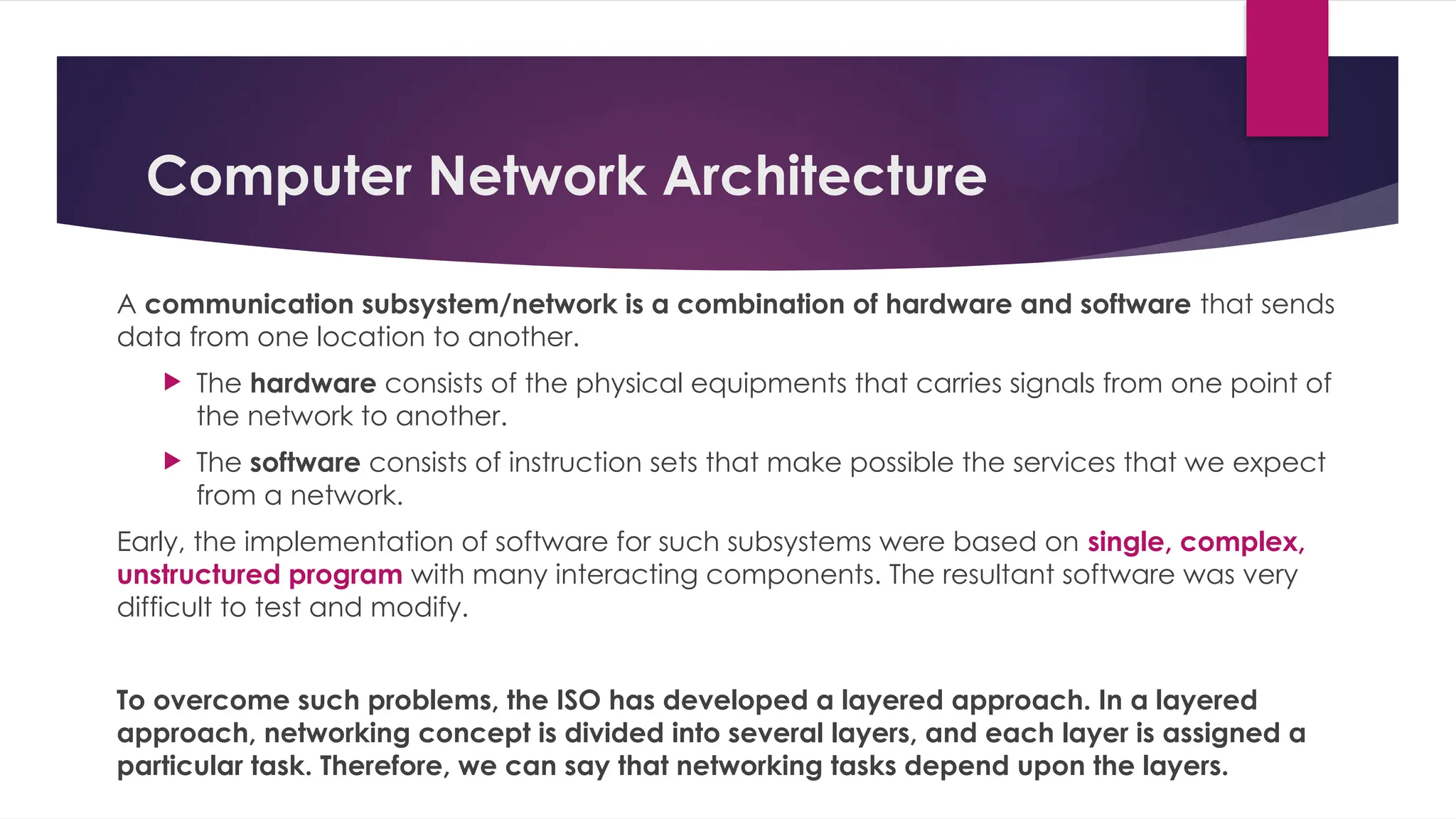Computer Network Architecture
A communication subsystem/network is a combination of hardware and software that sends
data from one location to another.
 The hardware consists of the physical equipments that carries signals from one point of
the network to another.
 The software consists of instruction sets that make possible the services that we expect
from a network.
Early, the implementation of software for such subsystems were based on single, complex,
unstructured program with many interacting components. The resultant software was very
difficult to test and modify.
To overcome such problems, the ISO has developed a layered approach. In a layered
approach, networking concept is divided into several layers, and each layer is assigned a
particular task. Therefore, we can say that networking tasks depend upon the layers.
 