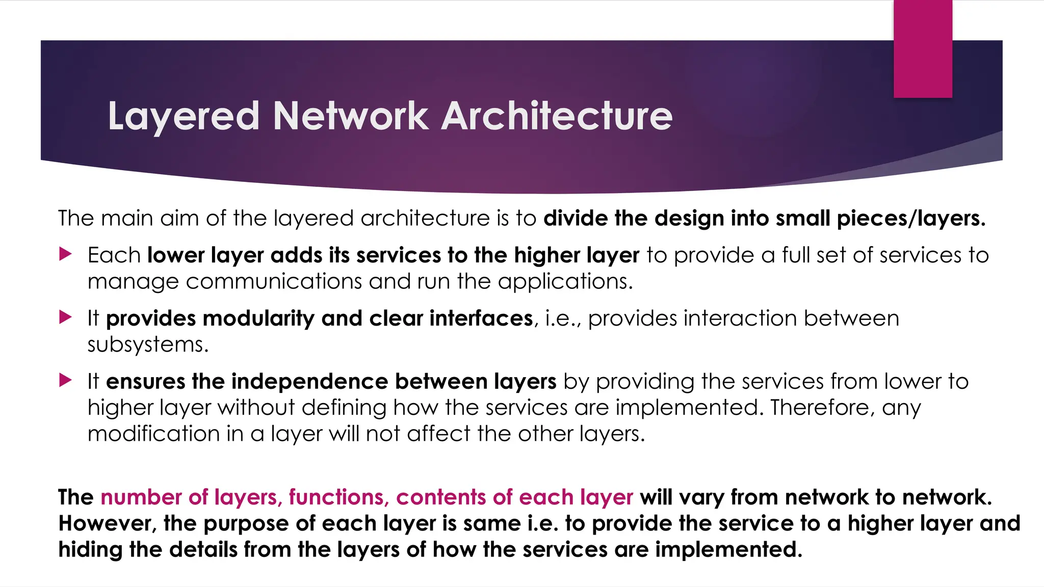 Layered Network Architecture
The main aim of the layered architecture is to divide the design into small pieces/layers.
 Each lower layer adds its services to the higher layer to provide a full set of services to
manage communications and run the applications.
 It provides modularity and clear interfaces, i.e., provides interaction between
subsystems.
 It ensures the independence between layers by providing the services from lower to
higher layer without defining how the services are implemented. Therefore, any
modification in a layer will not affect the other layers.
The number of layers, functions, contents of each layer will vary from network to network.
However, the purpose of each layer is same i.e. to provide the service to a higher layer and
hiding the details from the layers of how the services are implemented.
 