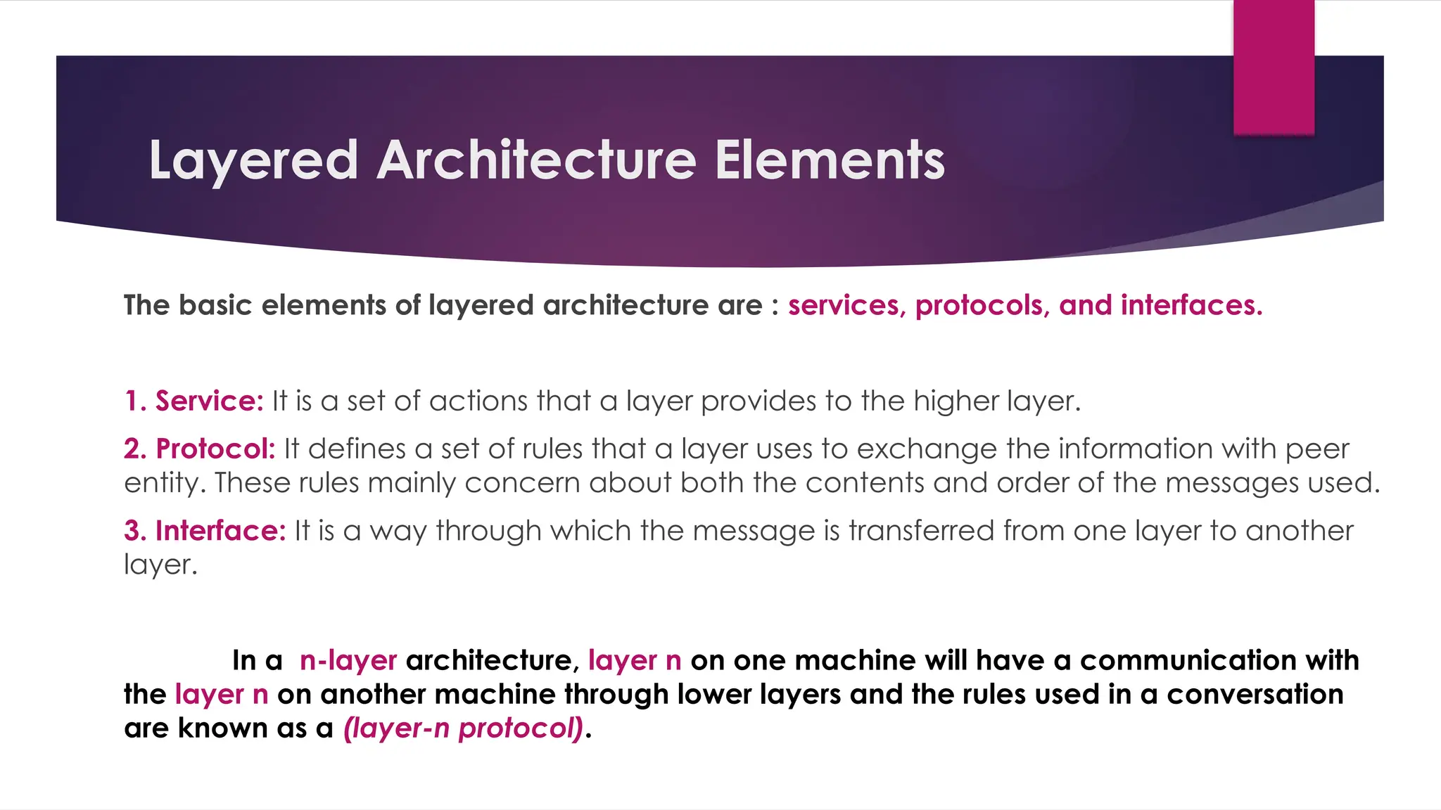 Layered Architecture Elements
The basic elements of layered architecture are : services, protocols, and interfaces.
1. Service: It is a set of actions that a layer provides to the higher layer.
2. Protocol: It defines a set of rules that a layer uses to exchange the information with peer
entity. These rules mainly concern about both the contents and order of the messages used.
3. Interface: It is a way through which the message is transferred from one layer to another
layer.
In a n-layer architecture, layer n on one machine will have a communication with
the layer n on another machine through lower layers and the rules used in a conversation
are known as a (layer-n protocol).
 