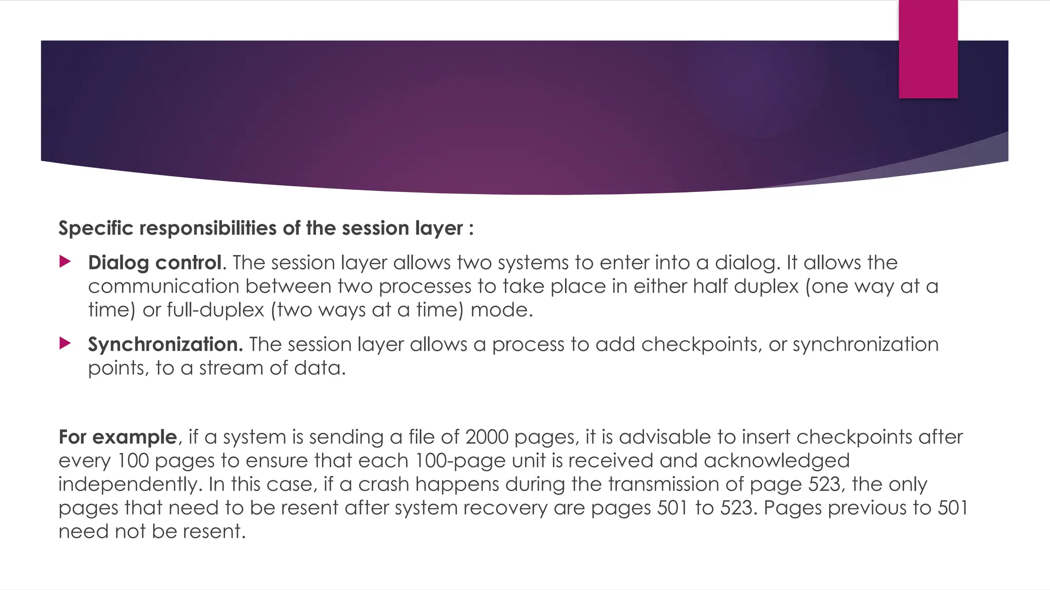 Specific responsibilities of the session layer :
 Dialog control. The session layer allows two systems to enter into a dialog. It allows the
communication between two processes to take place in either half duplex (one way at a
time) or full-duplex (two ways at a time) mode.
 Synchronization. The session layer allows a process to add checkpoints, or synchronization
points, to a stream of data.
For example, if a system is sending a file of 2000 pages, it is advisable to insert checkpoints after
every 100 pages to ensure that each 100-page unit is received and acknowledged
independently. In this case, if a crash happens during the transmission of page 523, the only
pages that need to be resent after system recovery are pages 501 to 523. Pages previous to 501
need not be resent.
 