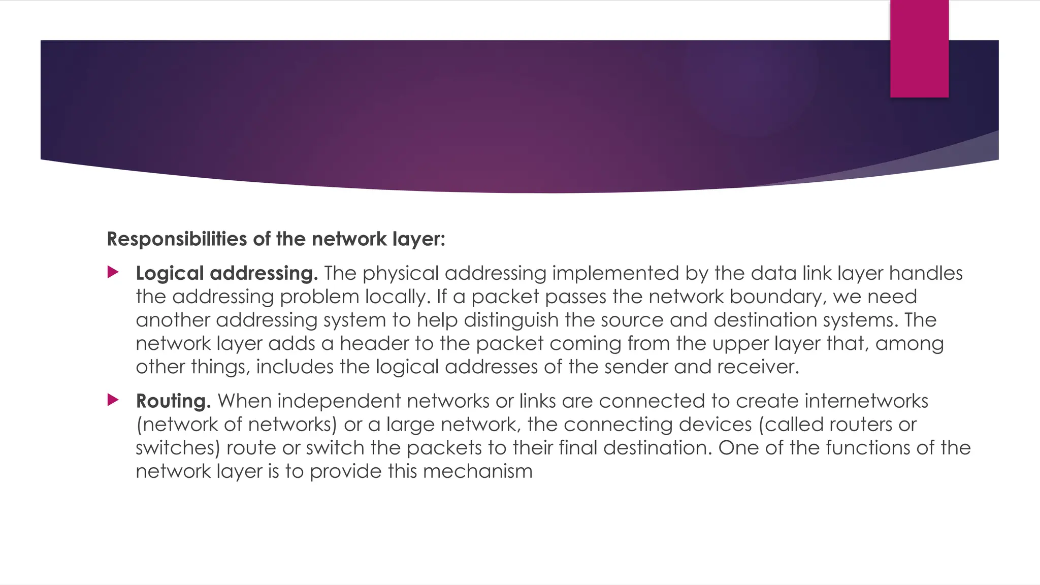 Responsibilities of the network layer:
 Logical addressing. The physical addressing implemented by the data link layer handles
the addressing problem locally. If a packet passes the network boundary, we need
another addressing system to help distinguish the source and destination systems. The
network layer adds a header to the packet coming from the upper layer that, among
other things, includes the logical addresses of the sender and receiver.
 Routing. When independent networks or links are connected to create internetworks
(network of networks) or a large network, the connecting devices (called routers or
switches) route or switch the packets to their final destination. One of the functions of the
network layer is to provide this mechanism
 