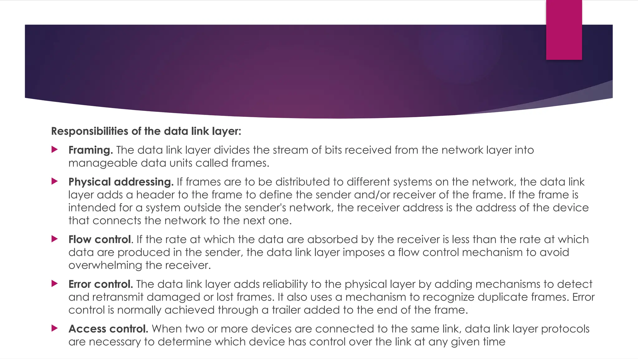 Responsibilities of the data link layer:
 Framing. The data link layer divides the stream of bits received from the network layer into
manageable data units called frames.
 Physical addressing. If frames are to be distributed to different systems on the network, the data link
layer adds a header to the frame to define the sender and/or receiver of the frame. If the frame is
intended for a system outside the sender's network, the receiver address is the address of the device
that connects the network to the next one.
 Flow control. If the rate at which the data are absorbed by the receiver is less than the rate at which
data are produced in the sender, the data link layer imposes a flow control mechanism to avoid
overwhelming the receiver.
 Error control. The data link layer adds reliability to the physical layer by adding mechanisms to detect
and retransmit damaged or lost frames. It also uses a mechanism to recognize duplicate frames. Error
control is normally achieved through a trailer added to the end of the frame.
 Access control. When two or more devices are connected to the same link, data link layer protocols
are necessary to determine which device has control over the link at any given time
 
