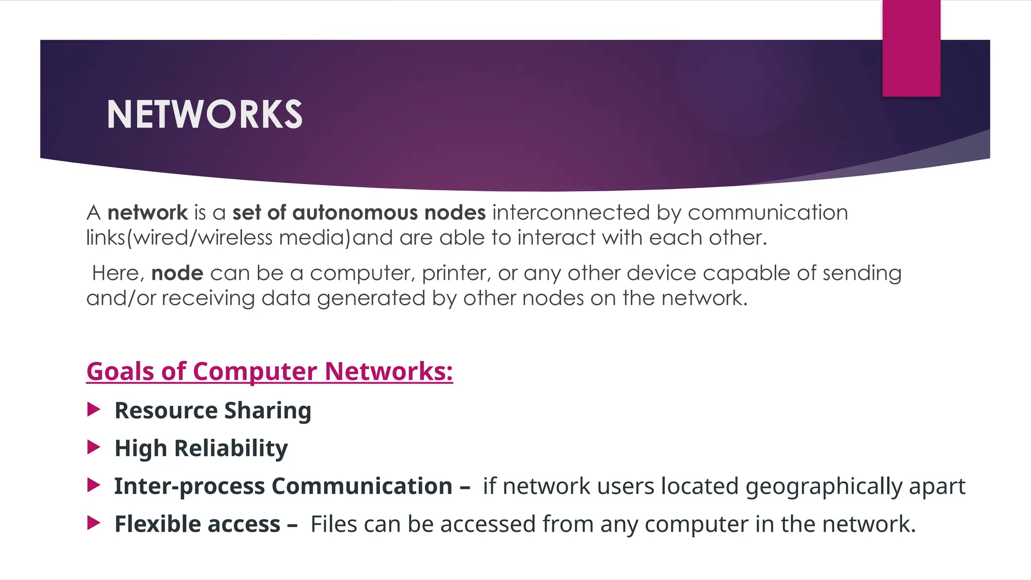 NETWORKS
A network is a set of autonomous nodes interconnected by communication
links(wired/wireless media)and are able to interact with each other.
Here, node can be a computer, printer, or any other device capable of sending
and/or receiving data generated by other nodes on the network.
Goals of Computer Networks:
 Resource Sharing
 High Reliability
 Inter-process Communication – if network users located geographically apart
 Flexible access – Files can be accessed from any computer in the network.
 