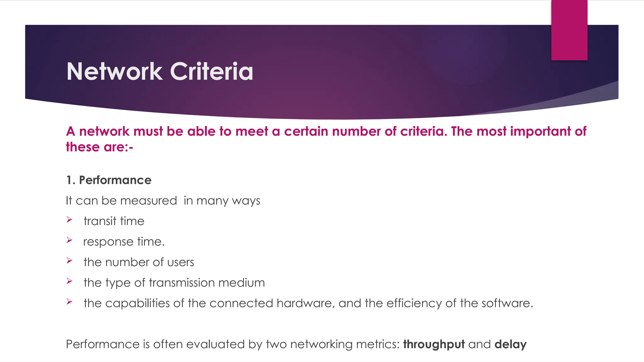Network Criteria
A network must be able to meet a certain number of criteria. The most important of
these are:-
1. Performance
It can be measured in many ways
 transit time
 response time.
 the number of users
 the type of transmission medium
 the capabilities of the connected hardware, and the efficiency of the software.
Performance is often evaluated by two networking metrics: throughput and delay
 