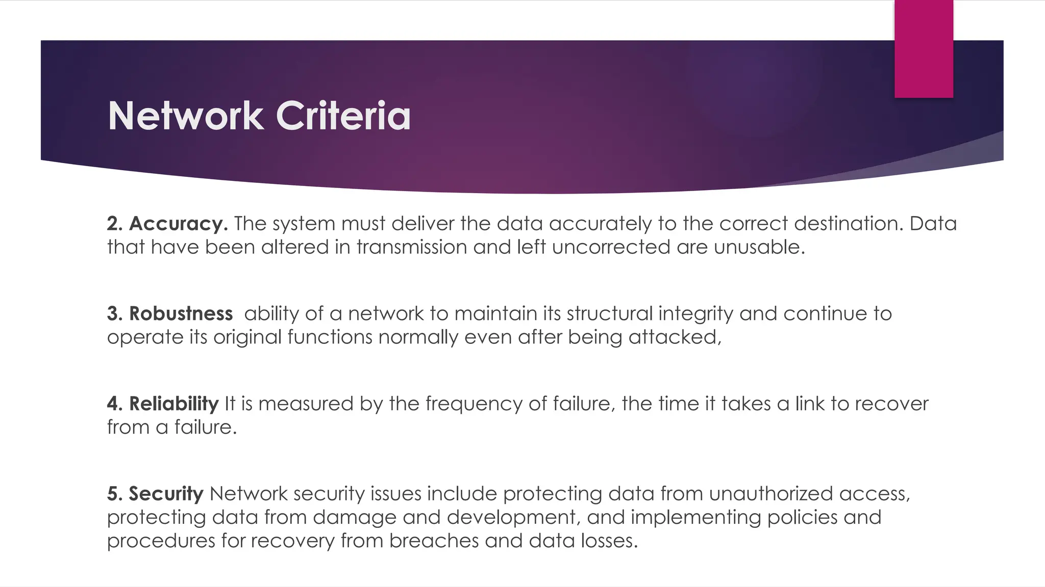 Network Criteria
2. Accuracy. The system must deliver the data accurately to the correct destination. Data
that have been altered in transmission and left uncorrected are unusable.
3. Robustness ability of a network to maintain its structural integrity and continue to
operate its original functions normally even after being attacked,
4. Reliability It is measured by the frequency of failure, the time it takes a link to recover
from a failure.
5. Security Network security issues include protecting data from unauthorized access,
protecting data from damage and development, and implementing policies and
procedures for recovery from breaches and data losses.
 