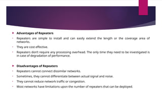  Advantages of Repeaters
• Repeaters are simple to install and can easily extend the length or the coverage area of
networks.
• They are cost effective.
• Repeaters don’t require any processing overhead. The only time they need to be investigated is
in case of degradation of performance.
 Disadvantages of Repeaters
• Repeaters cannot connect dissimilar networks.
• Sometimes, they cannot differentiate between actual signal and noise.
• They cannot reduce network traffic or congestion.
• Most networks have limitations upon the number of repeaters that can be deployed.
 
