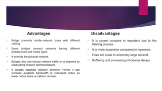Advantages
• Bridge connects similar network types with different
cabling
• Some bridges connect networks having different
architectures and media types
• It extends the physical network
• Bridges also can reduce network traffic on a segment by
subdividing network communications
• It creates separate collision domains. Hence it can
increase available bandwidth to individual nodes as
fewer nodes share a collision domain.
Disadvantages
• It is slower compare to repeaters due to the
filtering process
• It is more expensive compared to repeaters
• Does not scale to extremely large network
• Buffering and processing introduces delays
 